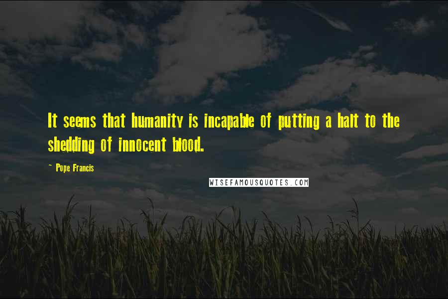 Pope Francis Quotes: It seems that humanity is incapable of putting a halt to the shedding of innocent blood.