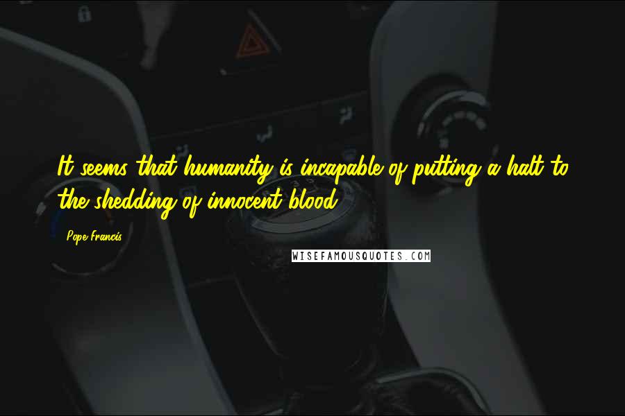 Pope Francis Quotes: It seems that humanity is incapable of putting a halt to the shedding of innocent blood.