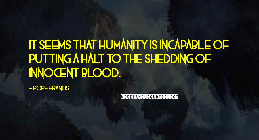 Pope Francis Quotes: It seems that humanity is incapable of putting a halt to the shedding of innocent blood.