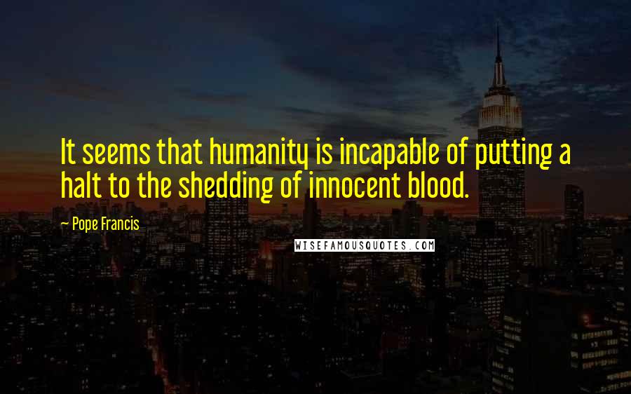 Pope Francis Quotes: It seems that humanity is incapable of putting a halt to the shedding of innocent blood.