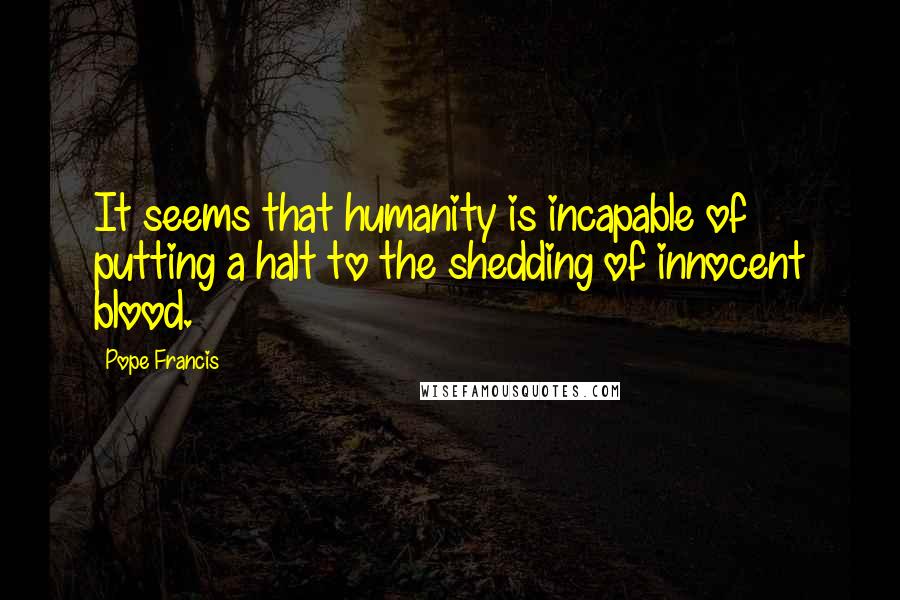 Pope Francis Quotes: It seems that humanity is incapable of putting a halt to the shedding of innocent blood.