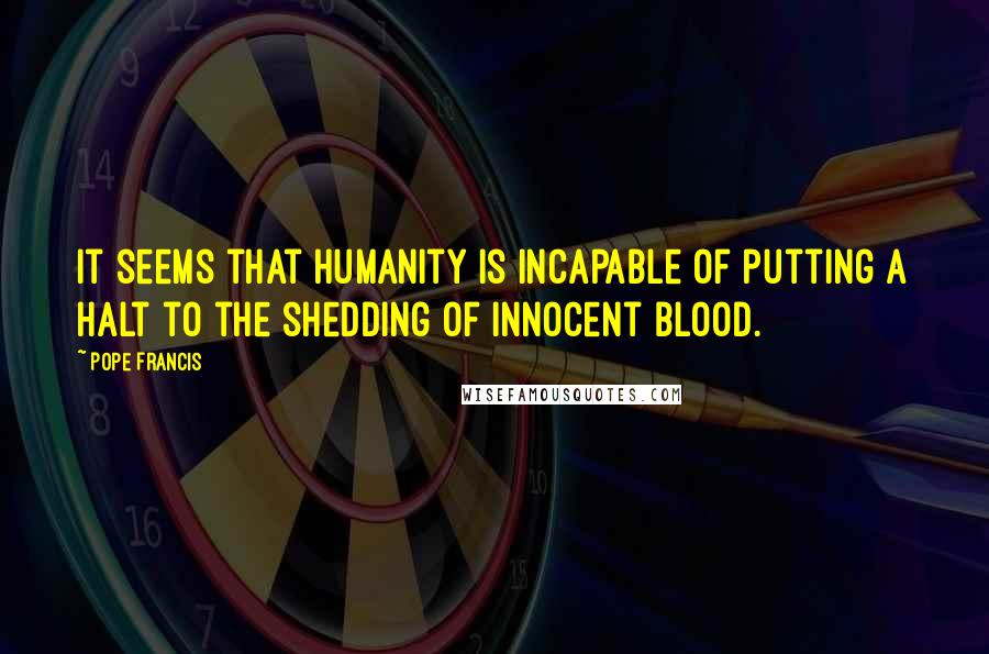 Pope Francis Quotes: It seems that humanity is incapable of putting a halt to the shedding of innocent blood.