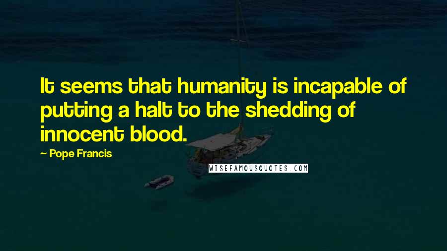 Pope Francis Quotes: It seems that humanity is incapable of putting a halt to the shedding of innocent blood.