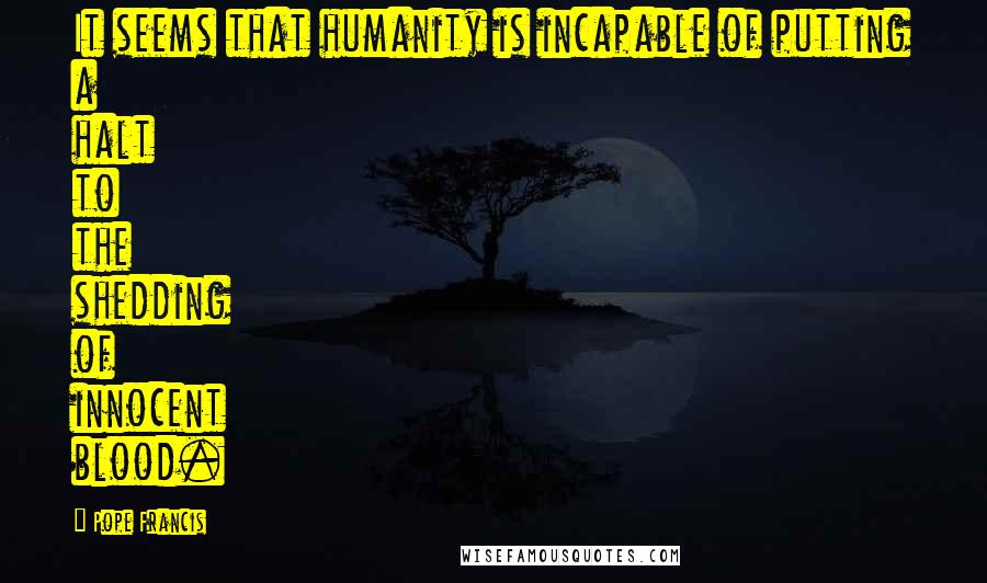Pope Francis Quotes: It seems that humanity is incapable of putting a halt to the shedding of innocent blood.