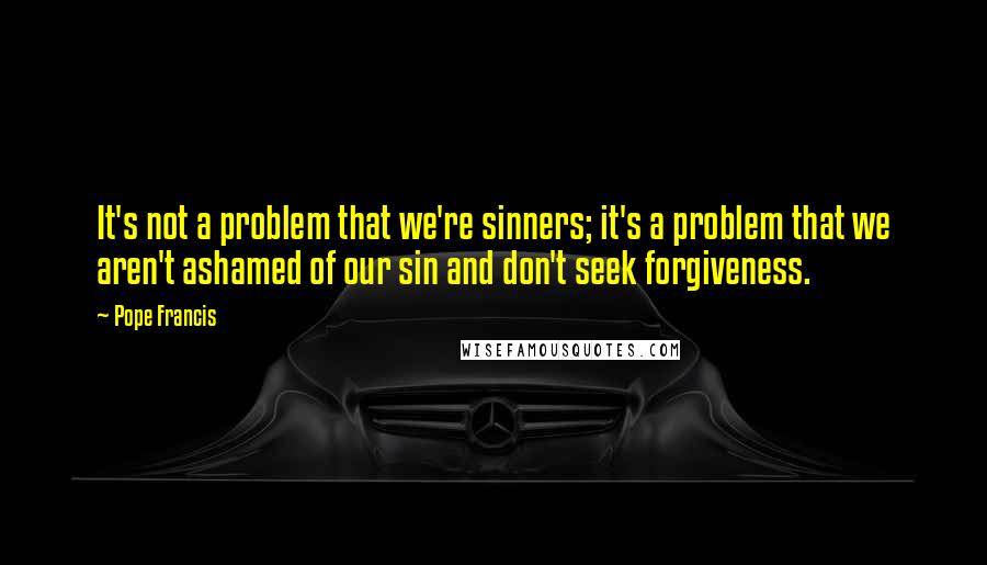 Pope Francis Quotes: It's not a problem that we're sinners; it's a problem that we aren't ashamed of our sin and don't seek forgiveness.