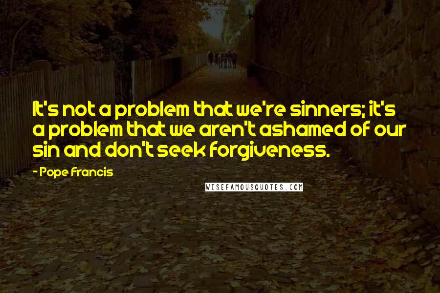 Pope Francis Quotes: It's not a problem that we're sinners; it's a problem that we aren't ashamed of our sin and don't seek forgiveness.