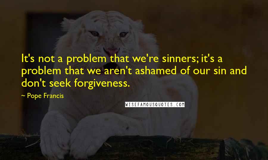 Pope Francis Quotes: It's not a problem that we're sinners; it's a problem that we aren't ashamed of our sin and don't seek forgiveness.