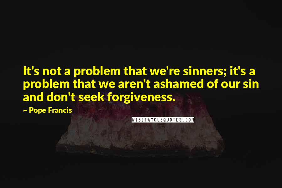 Pope Francis Quotes: It's not a problem that we're sinners; it's a problem that we aren't ashamed of our sin and don't seek forgiveness.