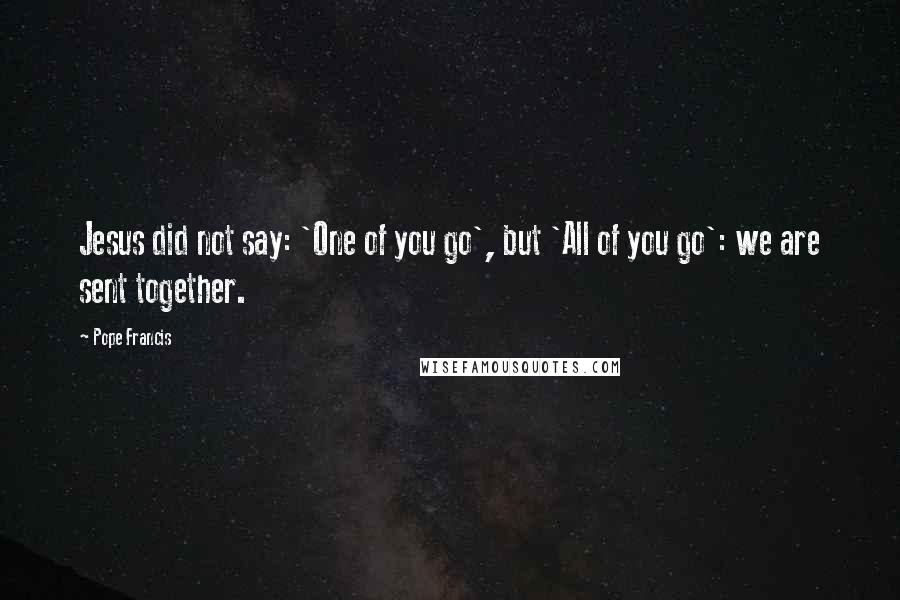 Pope Francis Quotes: Jesus did not say: 'One of you go', but 'All of you go': we are sent together.