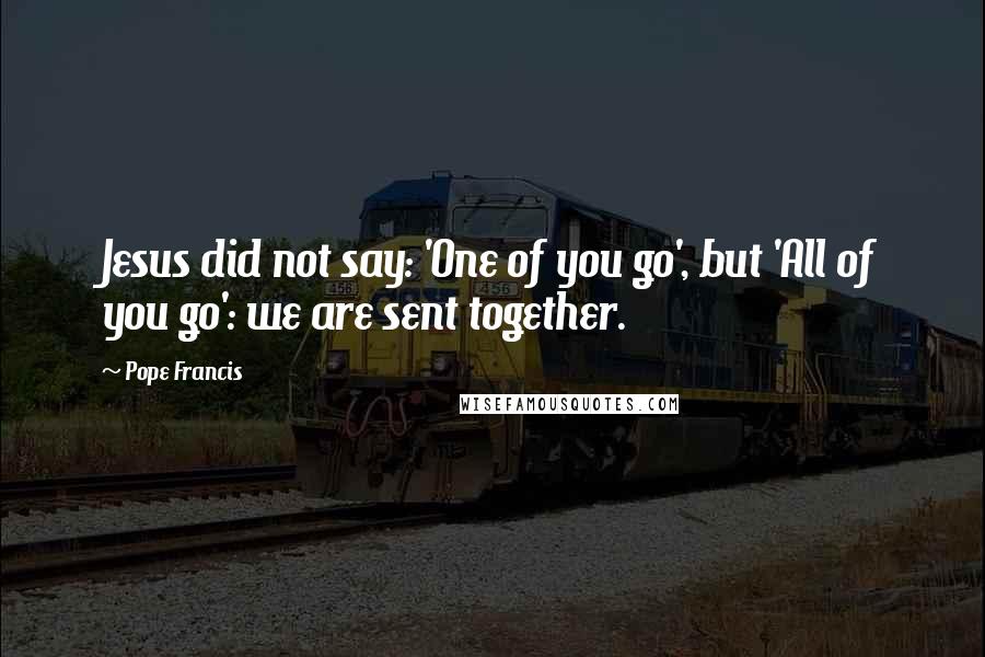 Pope Francis Quotes: Jesus did not say: 'One of you go', but 'All of you go': we are sent together.