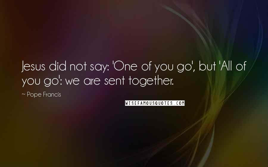 Pope Francis Quotes: Jesus did not say: 'One of you go', but 'All of you go': we are sent together.