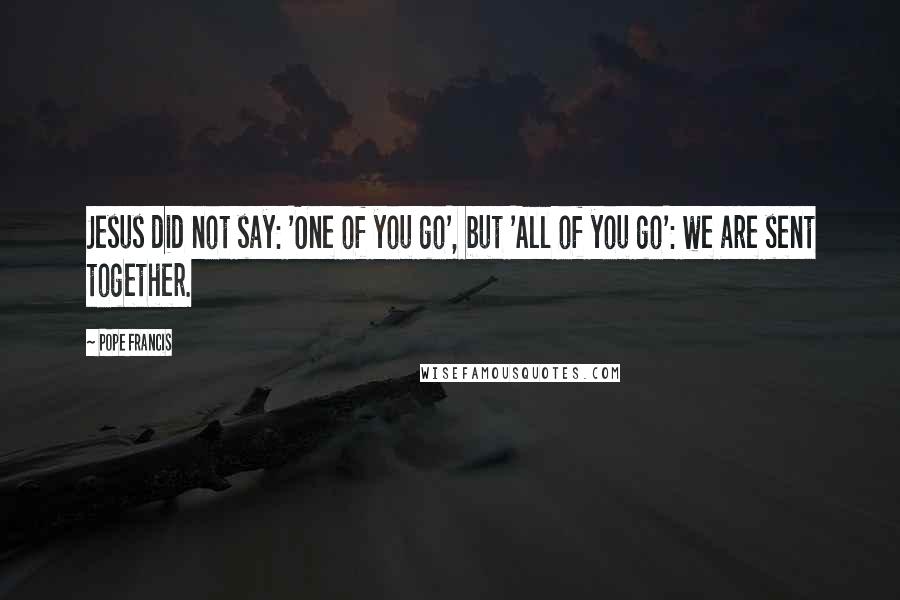 Pope Francis Quotes: Jesus did not say: 'One of you go', but 'All of you go': we are sent together.