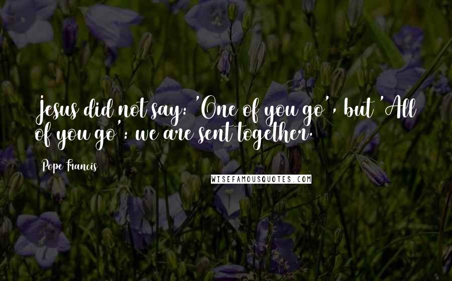 Pope Francis Quotes: Jesus did not say: 'One of you go', but 'All of you go': we are sent together.