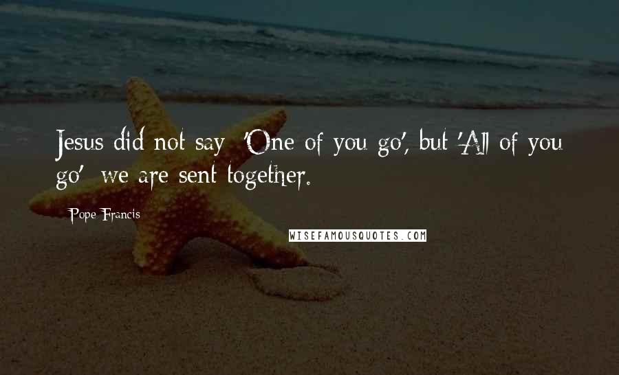 Pope Francis Quotes: Jesus did not say: 'One of you go', but 'All of you go': we are sent together.