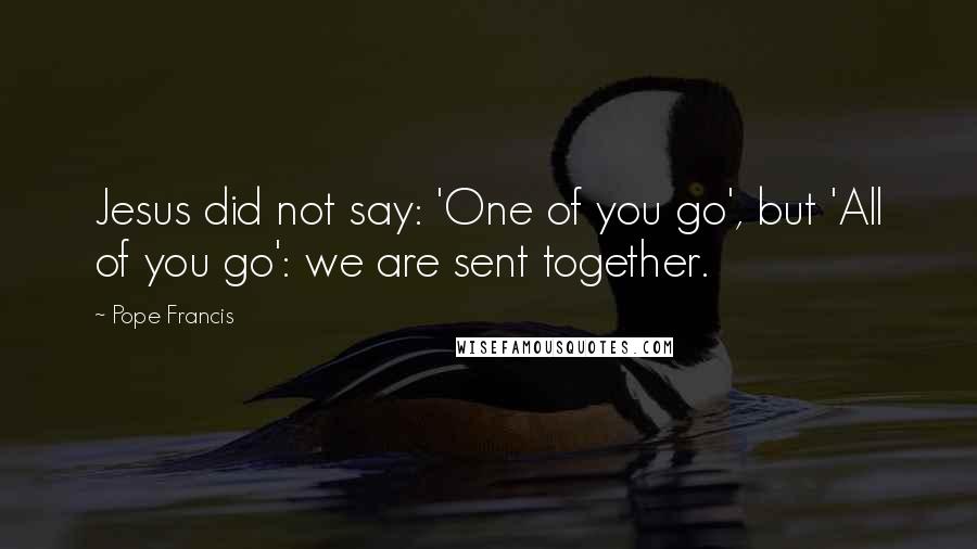 Pope Francis Quotes: Jesus did not say: 'One of you go', but 'All of you go': we are sent together.
