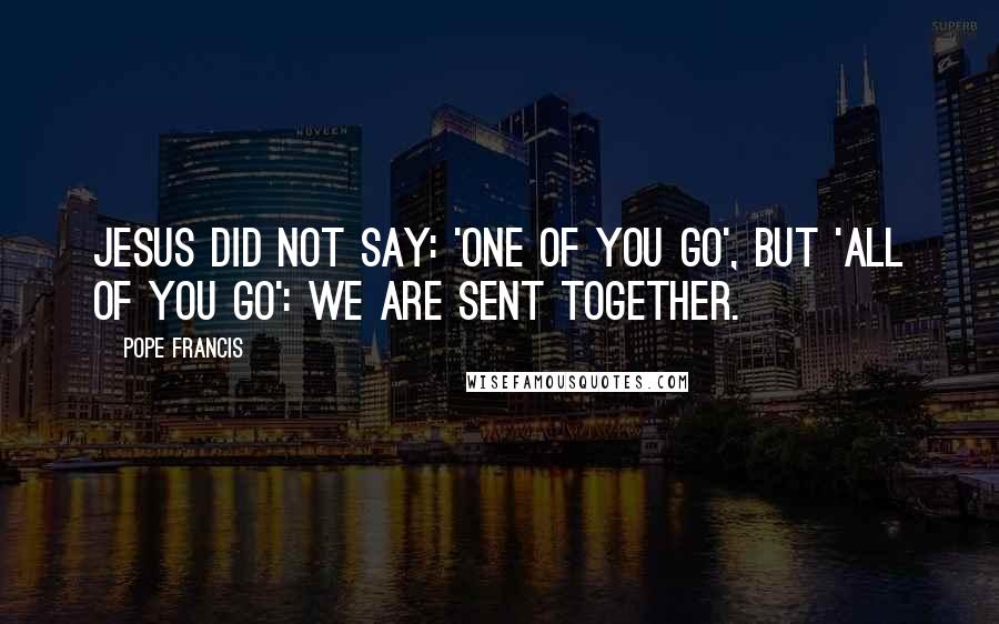 Pope Francis Quotes: Jesus did not say: 'One of you go', but 'All of you go': we are sent together.