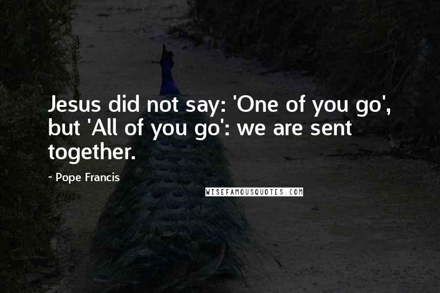 Pope Francis Quotes: Jesus did not say: 'One of you go', but 'All of you go': we are sent together.