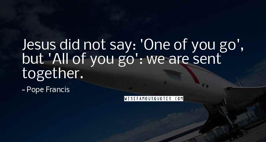 Pope Francis Quotes: Jesus did not say: 'One of you go', but 'All of you go': we are sent together.