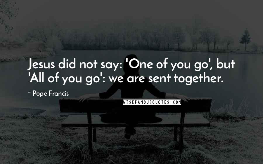 Pope Francis Quotes: Jesus did not say: 'One of you go', but 'All of you go': we are sent together.