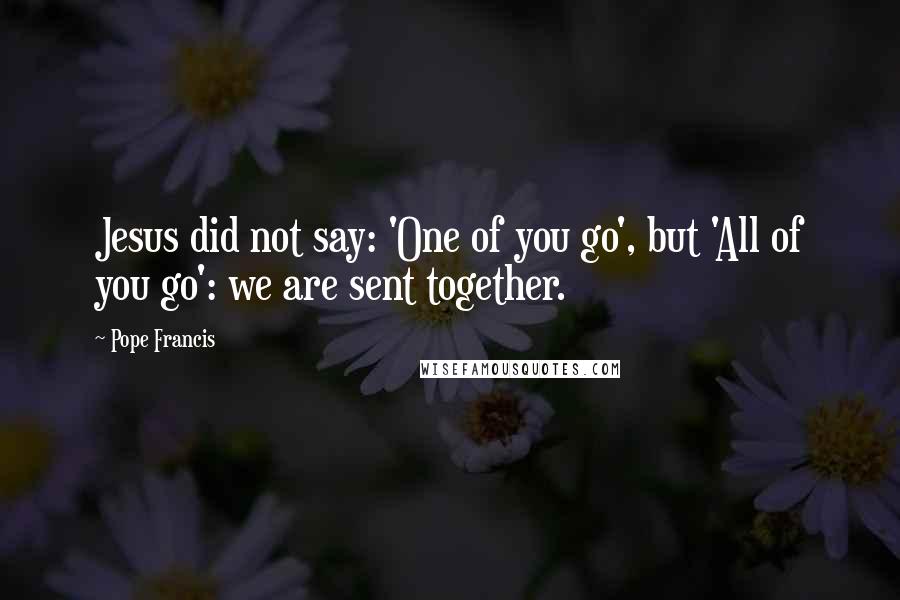 Pope Francis Quotes: Jesus did not say: 'One of you go', but 'All of you go': we are sent together.