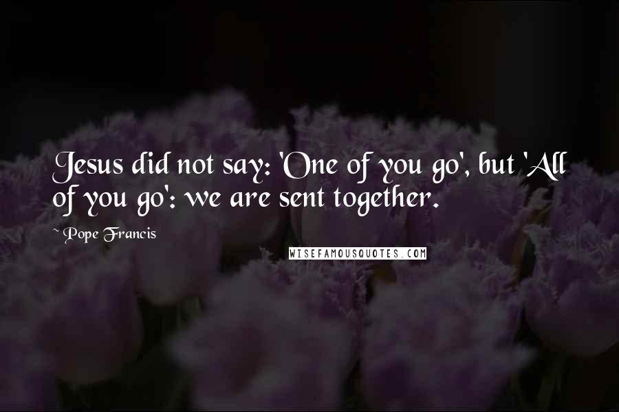 Pope Francis Quotes: Jesus did not say: 'One of you go', but 'All of you go': we are sent together.
