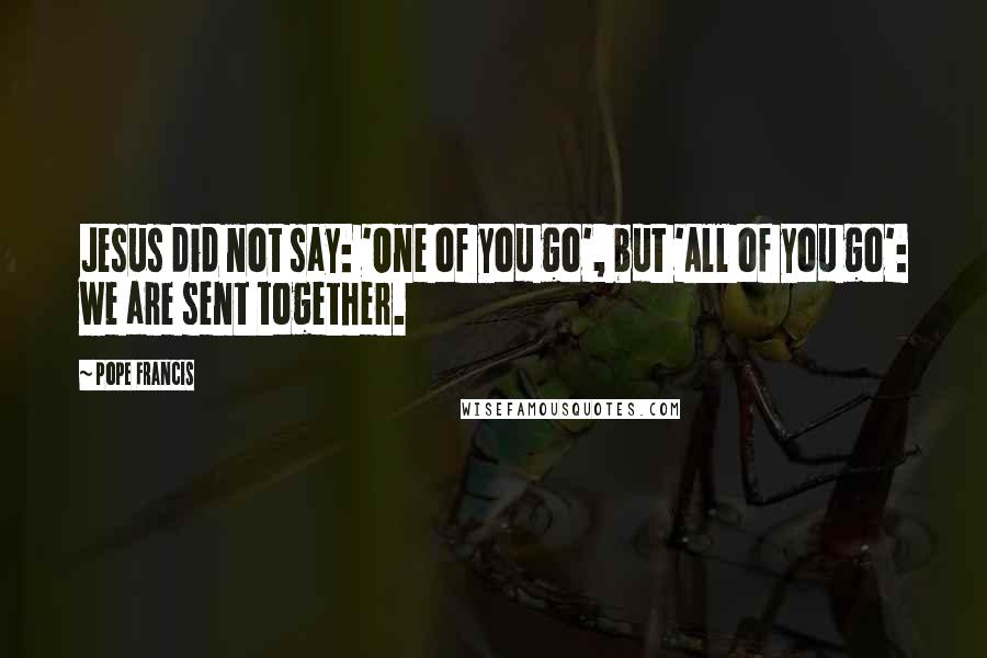 Pope Francis Quotes: Jesus did not say: 'One of you go', but 'All of you go': we are sent together.
