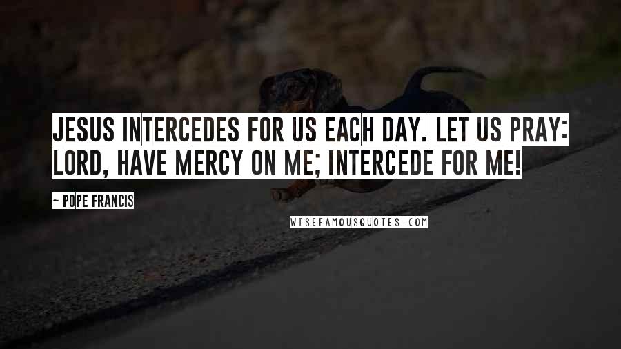 Pope Francis Quotes: Jesus intercedes for us each day. Let us pray: Lord, have mercy on me; intercede for me!