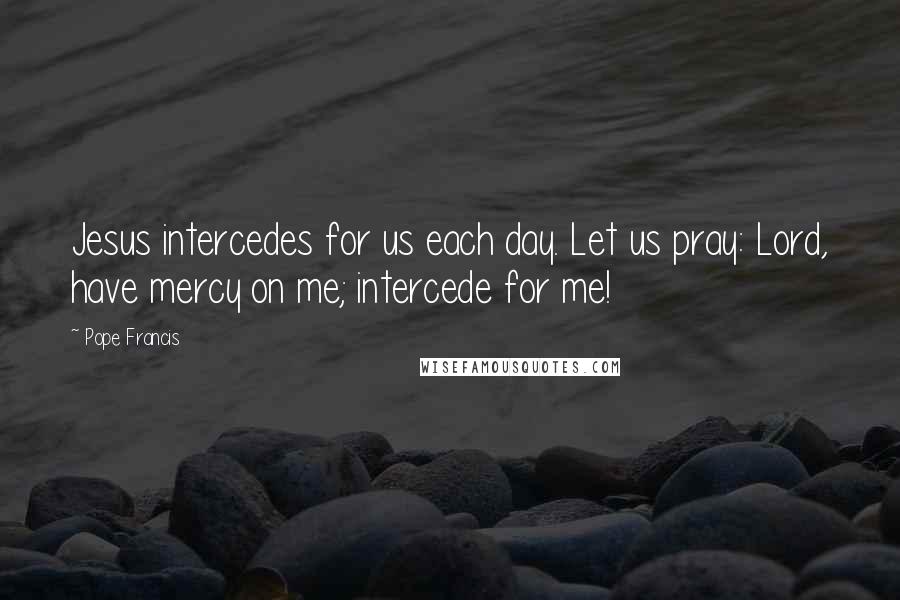 Pope Francis Quotes: Jesus intercedes for us each day. Let us pray: Lord, have mercy on me; intercede for me!