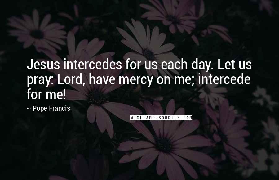 Pope Francis Quotes: Jesus intercedes for us each day. Let us pray: Lord, have mercy on me; intercede for me!