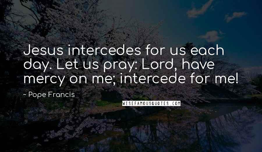 Pope Francis Quotes: Jesus intercedes for us each day. Let us pray: Lord, have mercy on me; intercede for me!