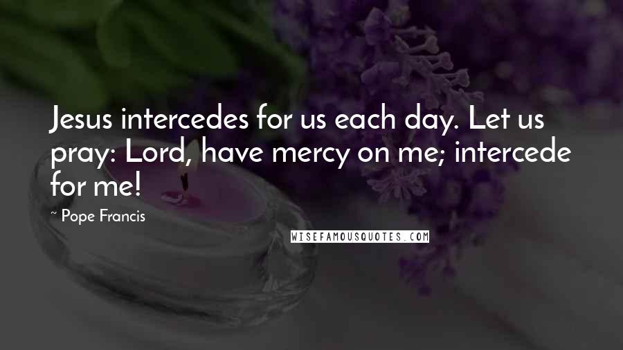 Pope Francis Quotes: Jesus intercedes for us each day. Let us pray: Lord, have mercy on me; intercede for me!
