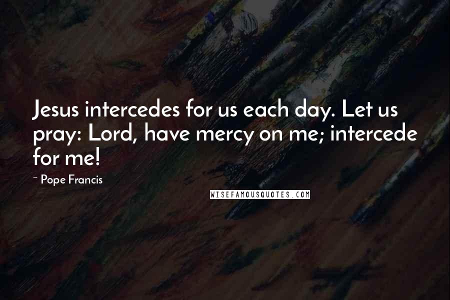 Pope Francis Quotes: Jesus intercedes for us each day. Let us pray: Lord, have mercy on me; intercede for me!