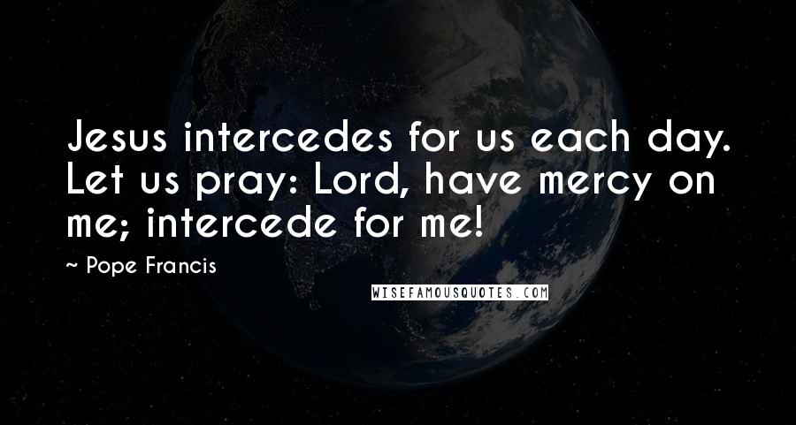 Pope Francis Quotes: Jesus intercedes for us each day. Let us pray: Lord, have mercy on me; intercede for me!