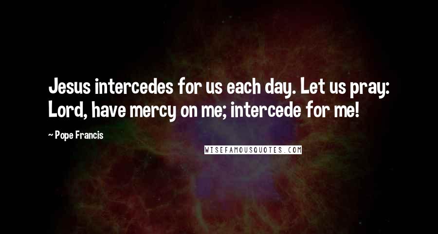 Pope Francis Quotes: Jesus intercedes for us each day. Let us pray: Lord, have mercy on me; intercede for me!