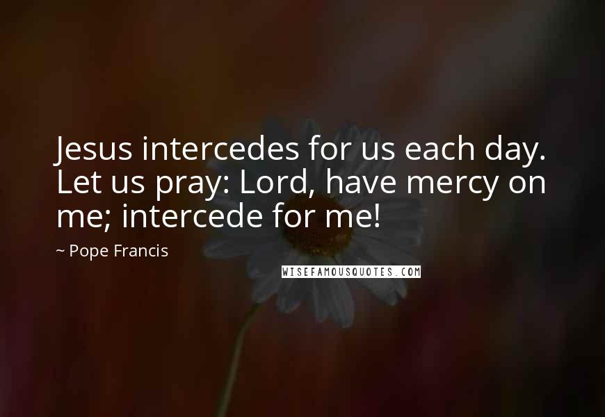 Pope Francis Quotes: Jesus intercedes for us each day. Let us pray: Lord, have mercy on me; intercede for me!