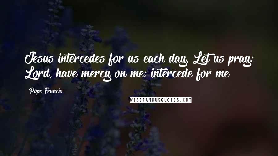 Pope Francis Quotes: Jesus intercedes for us each day. Let us pray: Lord, have mercy on me; intercede for me!