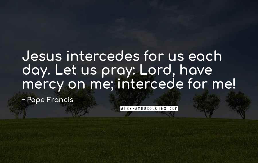 Pope Francis Quotes: Jesus intercedes for us each day. Let us pray: Lord, have mercy on me; intercede for me!