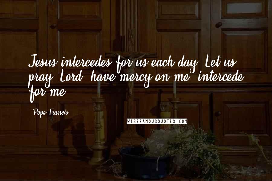 Pope Francis Quotes: Jesus intercedes for us each day. Let us pray: Lord, have mercy on me; intercede for me!