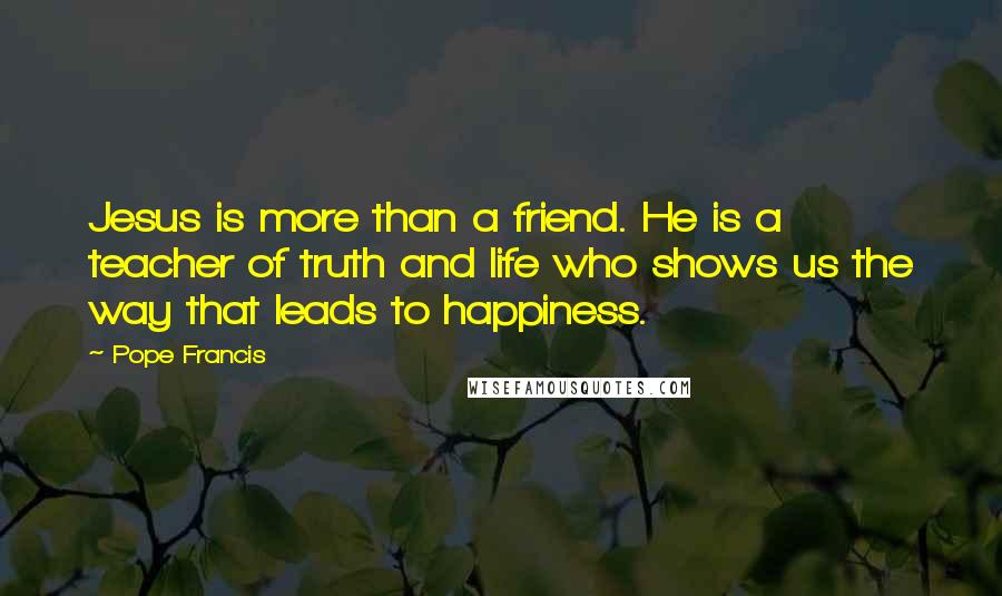 Pope Francis Quotes: Jesus is more than a friend. He is a teacher of truth and life who shows us the way that leads to happiness.