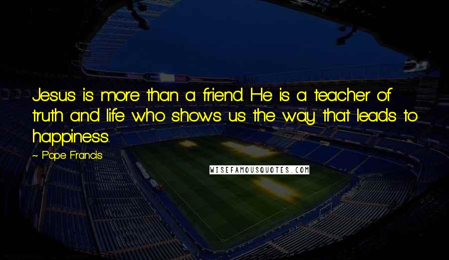 Pope Francis Quotes: Jesus is more than a friend. He is a teacher of truth and life who shows us the way that leads to happiness.