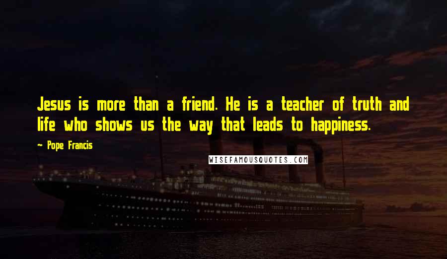 Pope Francis Quotes: Jesus is more than a friend. He is a teacher of truth and life who shows us the way that leads to happiness.