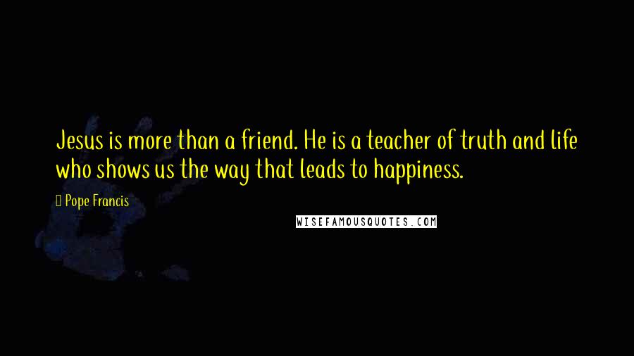 Pope Francis Quotes: Jesus is more than a friend. He is a teacher of truth and life who shows us the way that leads to happiness.