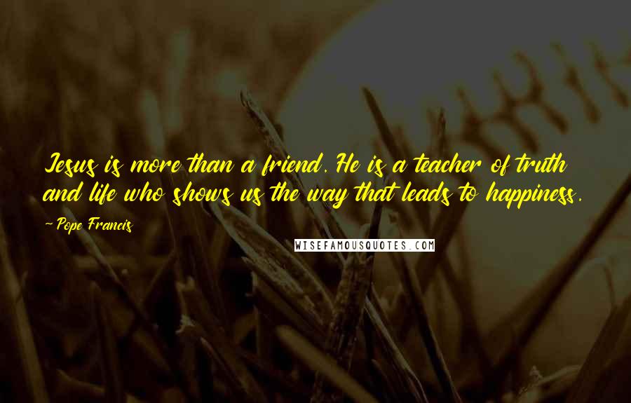 Pope Francis Quotes: Jesus is more than a friend. He is a teacher of truth and life who shows us the way that leads to happiness.