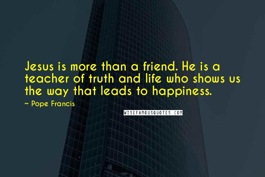 Pope Francis Quotes: Jesus is more than a friend. He is a teacher of truth and life who shows us the way that leads to happiness.