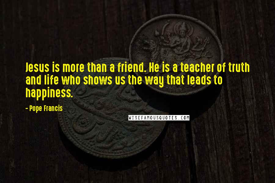 Pope Francis Quotes: Jesus is more than a friend. He is a teacher of truth and life who shows us the way that leads to happiness.