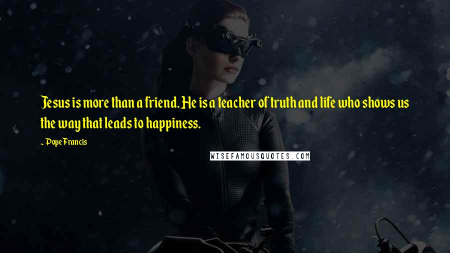 Pope Francis Quotes: Jesus is more than a friend. He is a teacher of truth and life who shows us the way that leads to happiness.