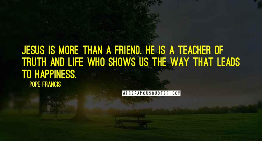 Pope Francis Quotes: Jesus is more than a friend. He is a teacher of truth and life who shows us the way that leads to happiness.