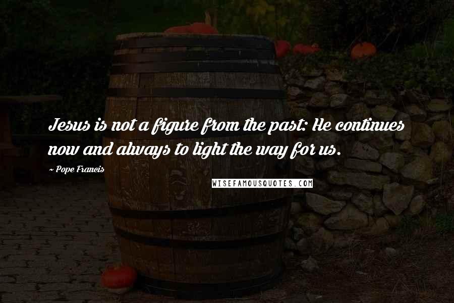 Pope Francis Quotes: Jesus is not a figure from the past: He continues now and always to light the way for us.