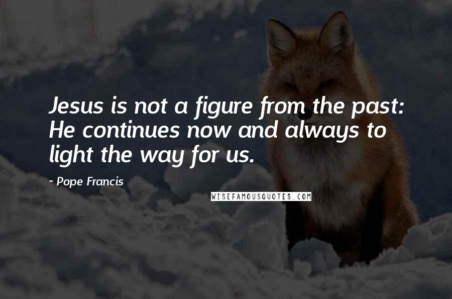Pope Francis Quotes: Jesus is not a figure from the past: He continues now and always to light the way for us.