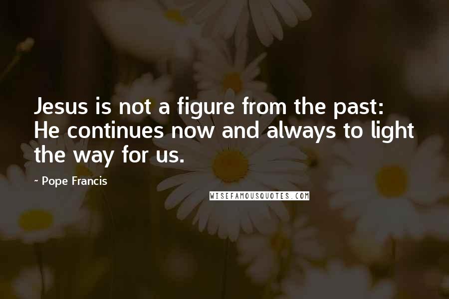 Pope Francis Quotes: Jesus is not a figure from the past: He continues now and always to light the way for us.